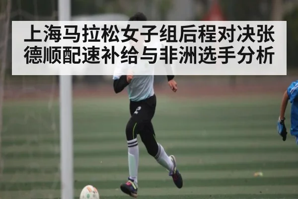 上海马拉松女子组后程对决张德顺配速补给与非洲选手分析