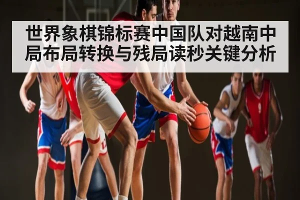 世界象棋锦标赛中国队对越南中局布局转换与残局读秒关键分析